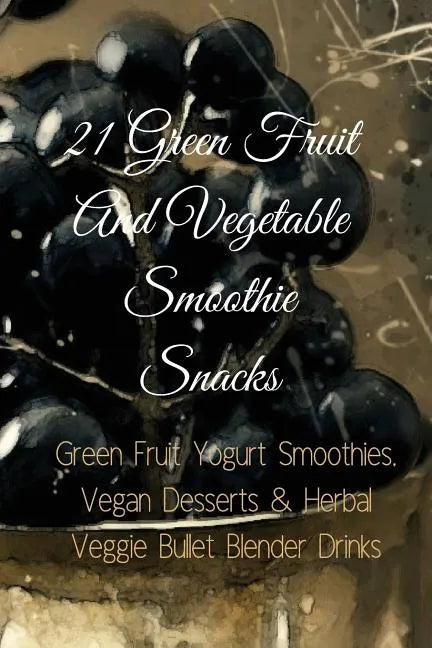 21 Green Fruit And Vegetable Smoothie Snacks: Green Fruit Yogurt Smoothies, Vegan Desserts & Herbal Veggie Bullet Blender Drinks - Paperback