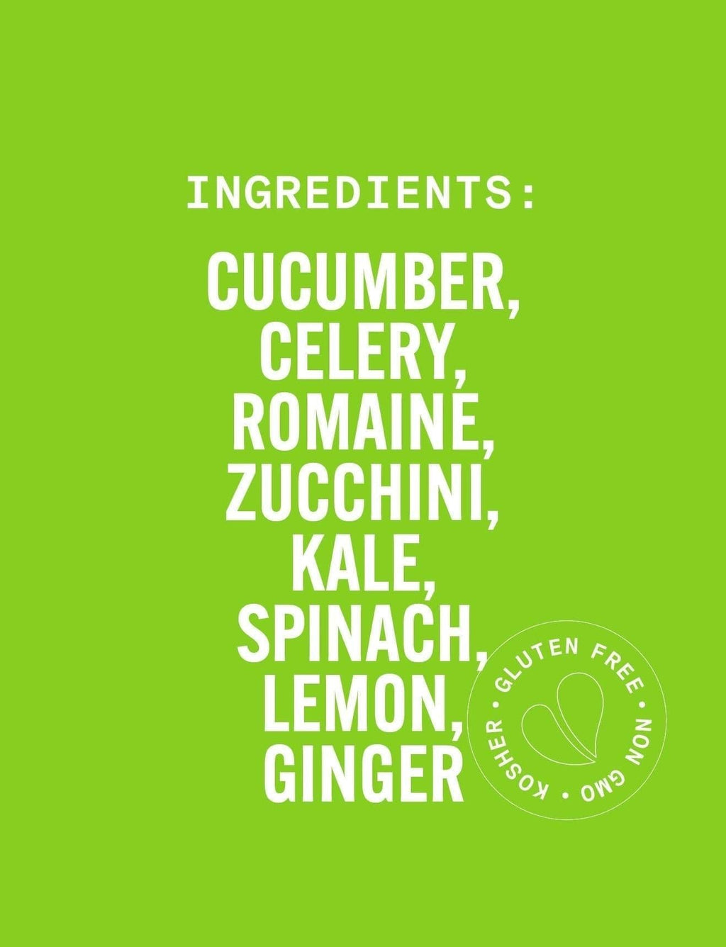 List of ingredients on a green background with a kosher, gluten-free, and GMO-free logo. Pure Greens with lemon, ginger, kale, spinach, cucumber, celery, zucchini, and romaine. This company is a proud supporter of local and organic farms. PURE GREENS LG Pure Greens Cold-Pressed Juice Drink with Lemon, Ginger, Kale, Spinach, Cucumber, Celery, Zucchini, and Romaine.
